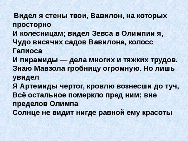  Видел я стены твои, Вавилон, на которых просторно  И колесницам; видел Зевса в Олимпии я,  Чудо висячих садов Вавилона, колосс Гелиоса  И пирамиды — дела многих и тяжких трудов.  Знаю Мавзола гробницу огромную. Но лишь увидел  Я Артемиды чертог, кровлю вознесши до туч,  Всё остальное померкло пред ним; вне пределов Олимпа  Солнце не видит нигде равной ему красоты   