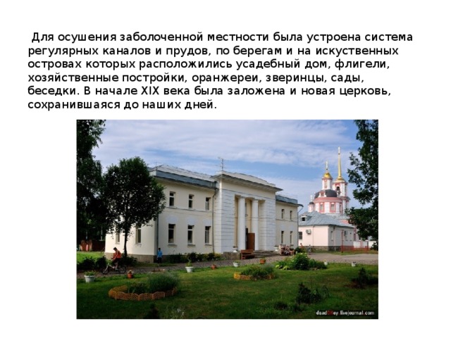   Для осушения заболоченной местности была устроена система регулярных каналов и прудов, по берегам и на искуственных островах которых расположились усадебный дом, флигели, хозяйственные постройки, оранжереи, зверинцы, сады, беседки. В начале XIX века была заложена и новая церковь, сохранившаяся до наших дней. 