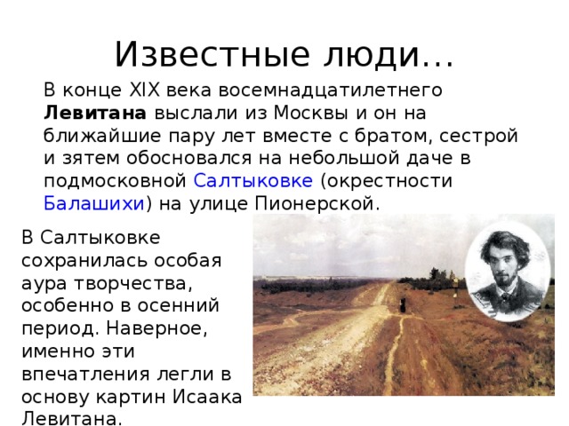 Известные люди… В конце XIX века в осемнадцатилетнего Левитана выслали из Москвы и он на ближайшие пару лет вместе с братом, сестрой и зятем обосновался на небольшой даче в подмосковной Салтыковке (окрестности Балашихи ) на улице Пионерской. В Салтыковке сохранилась особая аура творчества, особенно в осенний период. Наверное, именно эти впечатления легли в основу картин Исаака Левитана. 