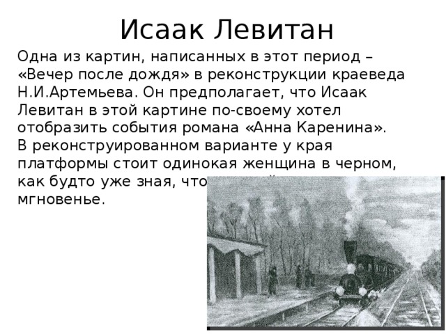 Исаак Левитан Одна из картин, написанных в этот период – «Вечер после дождя» в реконструкции краеведа Н.И.Артемьева. Он предполагает, что Исаак Левитан в этой картине по-своему хотел отобразить события романа «Анна Каренина». В реконструированном варианте у края платформы стоит одинокая женщина в черном, как будто уже зная, что произойдет в следующее мгновенье. 