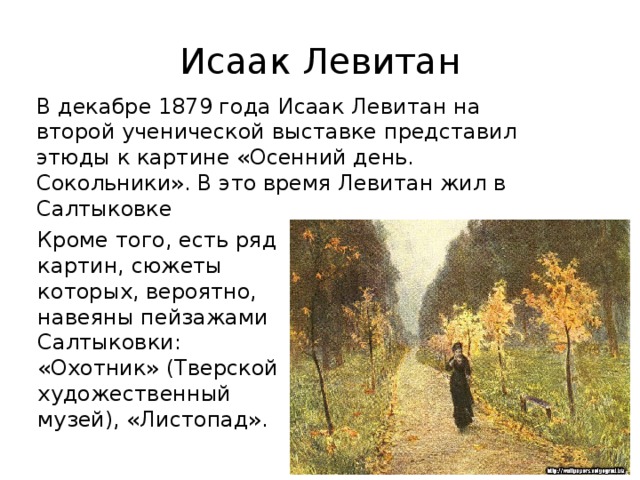 Исаак Левитан В декабре 1879 года Исаак Левитан на второй ученической выставке представил этюды к картине «Осенний день. Сокольники». В это время Левитан жил в Салтыковке Кроме того, есть ряд картин, сюжеты которых, вероятно, навеяны пейзажами Салтыковки: «Охотник» (Тверской художественный музей), «Листопад». 