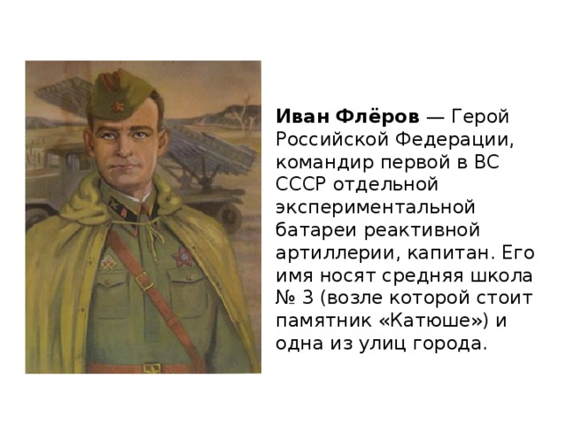 Иван Флёров — Герой Российской Федерации, командир первой в ВС СССР отдельной экспериментальной батареи реактивной артиллерии, капитан. Его имя носят средняя школа № 3 (возле которой стоит памятник «Катюше») и одна из улиц города. 