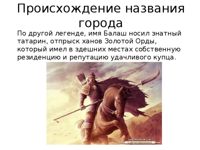 Происхождение названия города По другой легенде, имя Балаш носил знатный татарин, отпрыск ханов Золотой Орды, который имел в здешних местах собственную резиденцию и репутацию удачливого купца. 