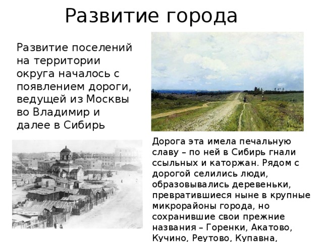 Развитие города Развитие поселений на территории округа началось с появлением дороги, ведущей из Москвы во Владимир и далее в Сибирь Дорога эта имела печальную славу – по ней в Сибирь гнали ссыльных и каторжан. Рядом с дорогой селились люди, образовывались деревеньки, превратившиеся ныне в крупные микрорайоны города, но сохранившие свои прежние названия – Горенки, Акатово, Кучино, Реутово, Купавна, Никольско-Архангельское, Пехра-Яковлевское. 