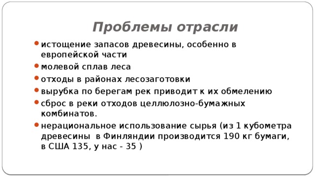 Проблемы отрасли истощение запасов древесины, особенно в европейской части молевой сплав леса отходы в районах лесозаготовки вырубка по берегам рек приводит к их обмелению сброс в реки отходов целлюлозно-бумажных комбинатов. нерациональное использование сырья (из 1 кубометра древесины в Финляндии производится 190 кг бумаги, в США 135, у нас - 35 ) 