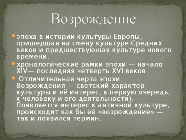 эпоха в истории культуры Европы, пришедшая на смену культуре Средних веков и предшествующая культуре нового времени. хронологические рамки эпохи — начало XIV— последняя четверть XVI веков  Отличительная черта эпохи Возрождения — светский характер культуры и её интерес, в первую очередь, к человеку и его деятельности). Появляется интерес к античной культуре, происходит как бы её «возрождение» — так и появился термин. 