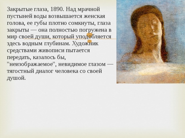 Закрытые глаза, 1890. Над мрачной пустыней воды возвышается женская голова, ее губы плотно сомкнуты, глаза закрыты — она полностью погружена в мир своей души, который уподобляется здесь водным глубинам. Художник средствами живописи пытается передать, казалось бы, 