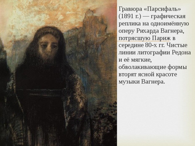 Гравюра «Парсифаль» (1891 г.) — графическая реплика на одноимённую оперу Рихарда Вагнера, потрясшую Париж в середине 80-х гг. Чистые линии литографии Редона и её мягкие, обволакивающие формы вторят ясной красоте музыки Вагнера. 
