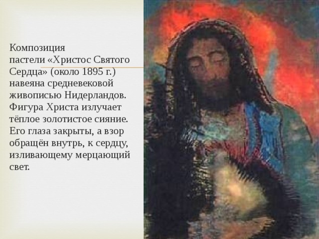 Композиция пастели «Христос Святого Сердца» (около 1895 г.) навеяна средневековой живописью Нидерландов. Фигура Христа излучает тёплое золотистое сияние. Его глаза закрыты, а взор обращён внутрь, к сердцу, изливающему мерцающий свет. 
