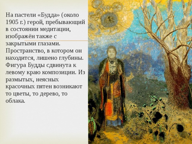 На пастели «Будда» (около 1905 г.) герой, пребывающий в состоянии медитации, изображён также с закрытыми глазами. Пространство, в котором он находится, лишено глубины. Фигура Будды сдвинута к левому краю композиции. Из размытых, неясных красочных пятен возникают то цветы, то дерево, то облака. 