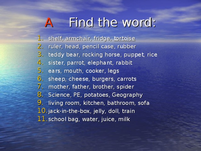 A Find the word : shelf, armchair, fridge, tortoise ruler, head, pencil case, rubber teddy bear, rocking horse, puppet, rice sister, parrot, elephant, rabbit ears, mouth, cooker, legs sheep, cheese, burgers, carrots mother, father, brother, spider Science, PE, potatoes, Geography living room, kitchen, bathroom, sofa jack-in-the-box, jelly, doll, train school bag, water, juice, milk 