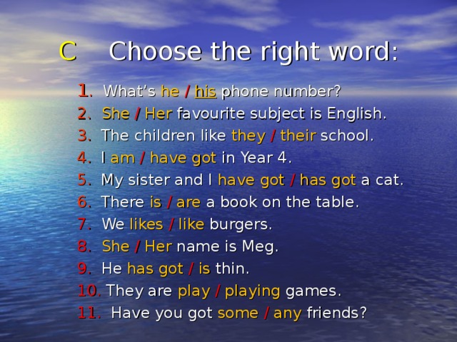 C Choose the right word : 1 . What’s he  /  his phone number? 2.  She  /  Her favourite subject is English. 3. The children like they  /  their school. 4. I am  /  have got in Year 4. 5. My sister and I have got /  has got a cat. 6. There is  /  are a book on the table. 7. We likes  /  like burgers. 8. She  /  Her name is Meg. 9. He has got /  is thin. 10. They are play  /  playing games. 11. Have you got some  /  any friends? 