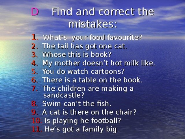 D Find and correct the mistakes : 1 . What’s your food favourite? 2. The tail has got one cat. 3. Whose this is book? 4. My mother doesn’t hot milk like. 5. You do watch cartoons? 6. There is a table on the book. 7. The children are making a sandcastle? 8. Swim can’t the fish. 9. A cat is there on the chair? 10. Is playing he football? 11. He’s got a family big. 