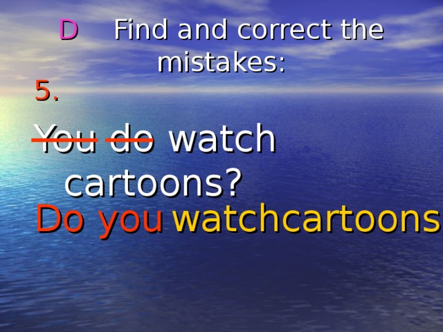 D Find and correct the mistakes : 5.  You do watch cartoons? Do you cartoons? watch 