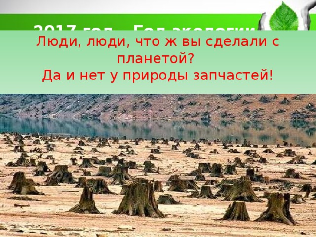 2017 год – Год экологии Люди, люди, что ж вы сделали с планетой? Да и нет у природы запчастей! 