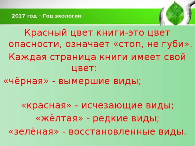  2017 год – Год экологии   Красный цвет книги-это цвет опасности, означает «стоп, не губи». Каждая страница книги имеет свой цвет: «чёрная» - вымершие виды; «красная» - исчезающие виды;  «жёлтая» - редкие виды; «зелёная» - восстановленные виды. 