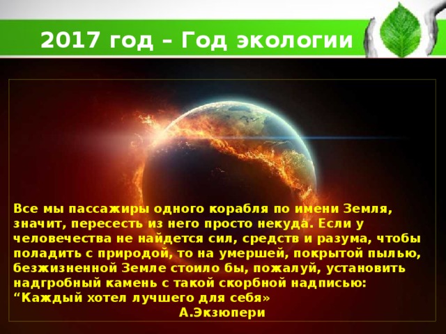 2017 год – Год экологии         Все мы пассажиры одного корабля по имени Земля, значит, пересесть из него просто некуда. Если у человечества не найдется сил, средств и разума, чтобы поладить с природой, то на умершей, покрытой пылью, безжизненной Земле стоило бы, пожалуй, установить надгробный камень с такой скорбной надписью: “Каждый хотел лучшего для себя» А.Экзюпери 