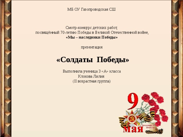 МБ ОУ Газопроводская СШ     Смотр-конкурс детских работ,  посвящённый 70-летию Победы в Великой Отечественной войне,  «Мы – наследники Победы»   презентация   «Солдаты Победы»   Выполнила ученица 3 «А» класса  Клокова Лилия  ( II возрастная группа)            