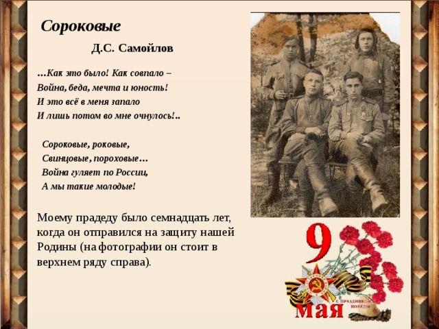 Сороковые   Д.С. Самойлов … Как это было! Как совпало – Война, беда, мечта и юность! И это всё в меня запало И лишь потом во мне очнулось!..   Сороковые, роковые,  Свинцовые, пороховые…  Война гуляет по России,  А мы такие молодые!  Моему прадеду было семнадцать лет, когда он отправился на защиту нашей Родины (на фотографии он стоит в верхнем ряду справа). 