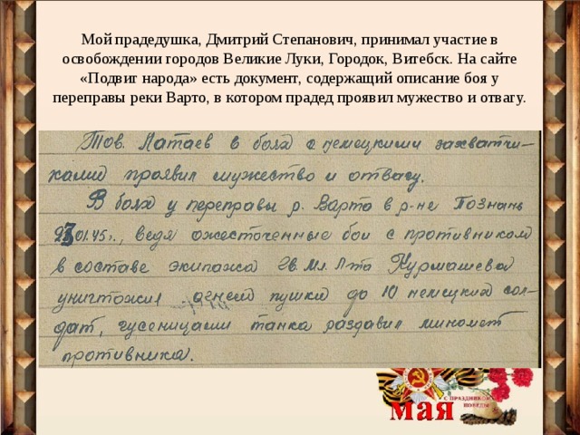 Мой прадедушка, Дмитрий Степанович, принимал участие в освобождении городов Великие Луки, Городок, Витебск. На сайте «Подвиг народа» есть документ, содержащий описание боя у переправы реки Варто, в котором прадед проявил мужество и отвагу. 