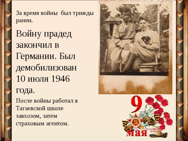 За время войны был трижды ранен.   Войну прадед закончил в Германии. Был демобилизован 10 июля 1946 года. После войны работал в Тагаевской школе завхозом, затем страховым агентом. 