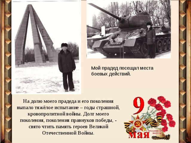 Мой прадед посещал места боевых действий. На долю моего прадеда и его поколения выпало тяжёлое испытание – годы страшной, кровопролитной войны. Долг моего поколения, поколения правнуков победы, - свято чтить память героев Великой Отечественной Войны. 