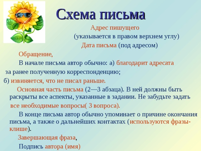 Схема письма    Адрес пишущего   (указывается в правом верхнем углу)    Дата письма  (под адресом)  Обращение,    В начале письма автор обычно: а) благодарит адресата   за ранее полученную корреспонденцию;  б) извиняется, что не писал раньше.    Основная часть письма  (2—3 абзаца). В ней должны быть раскрыты все аспекты, указанные в задании. Не забудьте задать  все необходимые вопросы( 3 вопроса).   В конце письма автор обычно упоминает о причине окончания письма, а также о дальнейших контактах ( используются фразы-клише ).     Завершающая фраза ,    Подпись автора (имя) 