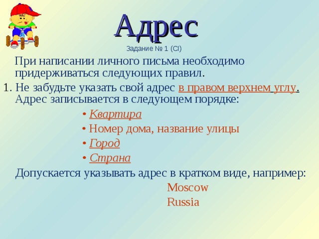 Адрес  Задание № 1 (CI)  При написании личного письма необходимо придерживаться следующих правил . 1 . Не забудьте указать свой адрес в правом верхнем  углу .  Адрес записывается в следующем порядке:  • Квартира • Номер дома, название улицы • Город • Страна  Допускается указывать адрес в кратком виде, например:  Moscow  Russia   
