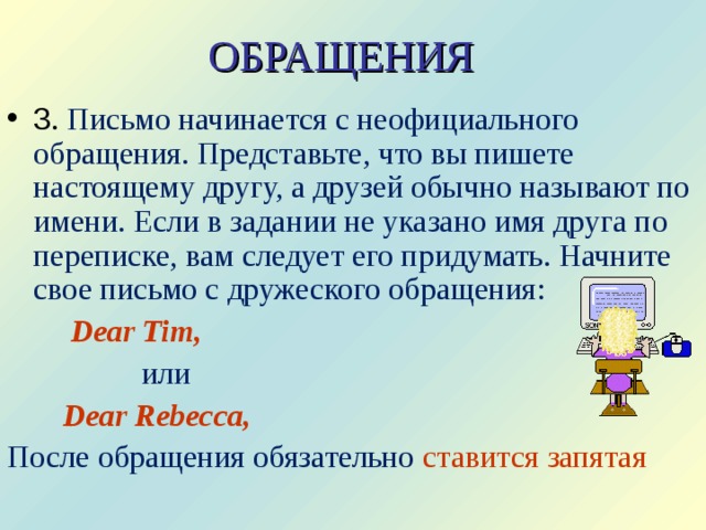 ОБРАЩЕНИЯ 3 . Письмо начинается с неофициального обращения. Представьте, что вы пишете настоящему другу, а друзей обычно называют по имени. Если в задании не указано имя друга по переписке, вам следует его придумать. Начните свое письмо с дружеского обращения:  Dear Tim,  или  Dear Rebecca,  После обращения обязательно ставится запятая 