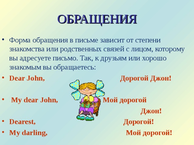 ОБРАЩЕНИЯ Форма обращения в письме зависит от степени знакомства или родственных связей с лицом, которому вы адресуете письмо. Так, к друзьям или хорошо знакомым вы обращаетесь: Dear John,     Дорогой Джон!   My dear John,    Мой дорогой  Джон! Dearest,     Дорогой! My darling,     Мой дорогой! 