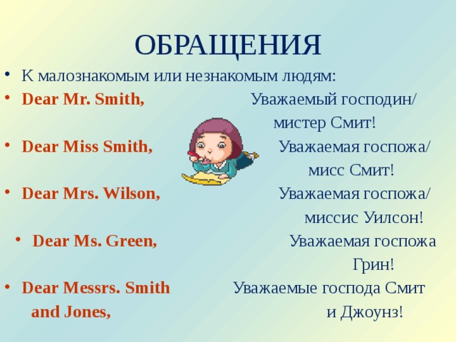 ОБРАЩЕНИЯ К малознакомым или незнакомым людям: Dear Mr. Smith,  Уважаемый господин/  мистер Смит! Dear Miss Smith,    Уважаемая госпожа/  мисс Смит! Dear Mrs. Wilson,    Уважаемая госпожа/   миссис Уилсон! Dear Ms. Green,    Уважаемая госпожа  Грин! Dear Messrs. Smith   Уважаемые господа Смит  and Jones,  и Джоунз! 