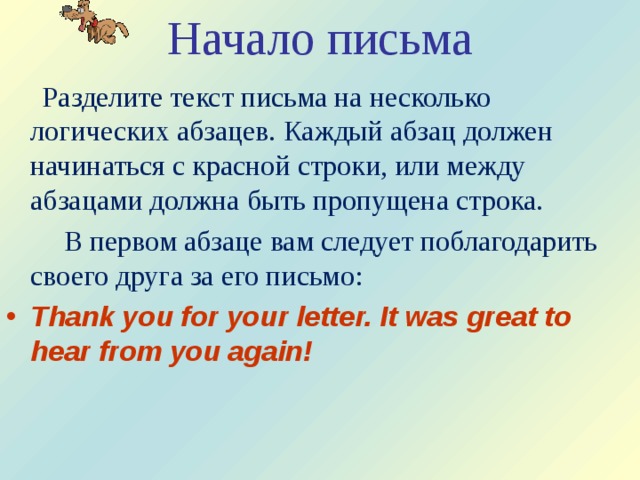 Начало письма  Разделите текст письма на несколько логических абзацев. Каждый абзац должен начинаться с красной строки, или между абзацами должна быть пропущена строка.  В первом абзаце вам следует поблагодарить своего друга за его письмо: Thank you for your letter. It was great to hear from you again! 