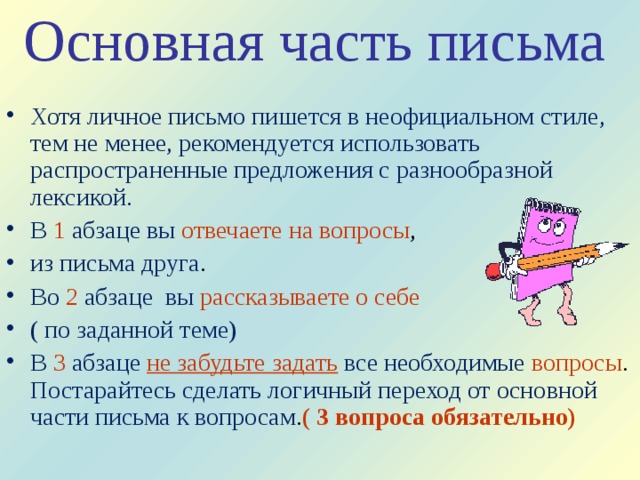 Основная часть письма    Хотя личное письмо пишется в неофициальном стиле, тем не менее, рекомендуется использовать распространенные предложения с разнообразной лексикой. В  1 абзаце вы отвечаете на вопросы , из письма друга . Во  2  абзаце вы рассказываете о себе  ( по заданной теме) В 3  абзаце  не забудьте задать  все необходимые вопросы . Постарайтесь сделать логичный переход от основной части письма к вопросам . ( 3 вопроса обязательно)  