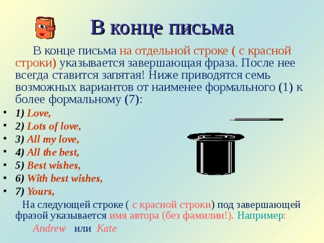 В конце письма   В конце письма на отдельной строке  ( с красной  строки)  указывается завершающая фраза. После нее всегда ставится запятая! Ниже приводятся семь возможных вариантов от наименее формального (1) к более формальному (7): 1) Love, 2) Lots of love, 3) All my love, 4) All the best, 5) Best wishes, 6) With best wishes, 7) Yours,  На следующей строке ( с красной строки ) под завершающей фразой указывается  имя автора (без фамилии!). Например :  Andrew  или Kate 