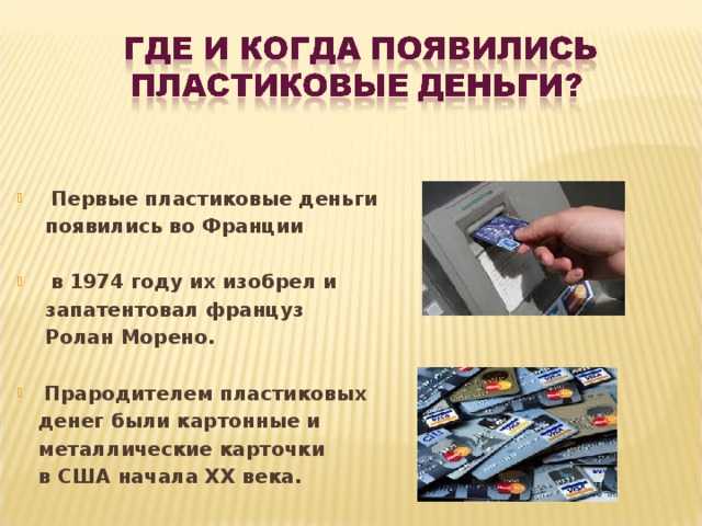  Первые пластиковые деньги  появились во Франции   в 1974 году их изобрел и  запатентовал француз  Ролан Морено.  Прародителем пластиковых  денег были картонные и  металлические карточки  в США начала ХХ века. 