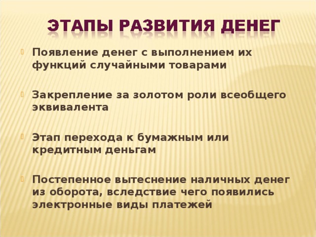 Появление денег с выполнением их функций случайными товарами  Закрепление за золотом роли всеобщего эквивалента  Этап перехода к бумажным или кредитным деньгам  Постепенное вытеснение наличных денег из оборота, вследствие чего появились электронные виды платежей 