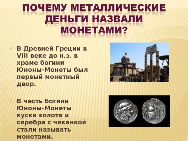 В Древней Греции в VIII веке до н.э. в храме богини Юноны-Монеты был первый монетный двор.  В честь богини Юноны-Монеты куски золота и серебра с чеканкой стали называть монетами.  