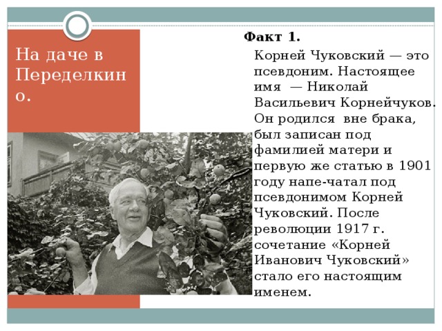Факт 1.    Корней Чуковский — это псевдоним. Настоящее имя — Николай Васильевич Корнейчуков. Он родился вне брака, был записан под фамилией матери и первую же статью в 1901 году напе-чатал под псевдонимом Корней Чуковский. После революции 1917 г. сочетание «Корней Иванович Чуковский» стало его настоящим именем. Факт 1. На даче в Переделкино. 