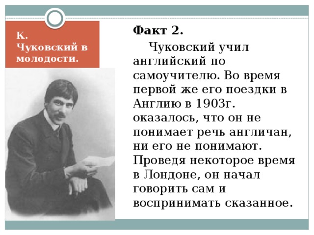  Факт 2.    Чуковский учил английский по самоучителю. Во время первой же его поездки в Англию в 1903г. оказалось, что он не понимает речь англичан, ни его не понимают. Проведя некоторое время в Лондоне, он начал говорить сам и воспринимать сказанное. К. Чуковский в молодости. 