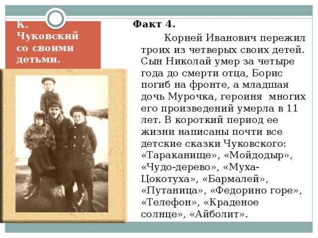 Факт 4.   Корней Иванович пережил троих из четверых своих детей. Сын Николай умер за четыре года до смерти отца, Борис погиб на фронте, а младшая дочь Мурочка, героиня многих его произведений умерла в 11 лет. В короткий период ее жизни написаны почти все детские сказки Чуковского: «Тараканище», «Мойдодыр», «Чудо-дерево», «Муха-Цокотуха», «Бармалей», «Путаница», «Федорино горе», «Телефон», «Краденое солнце», «Айболит». К. Чуковский со своими детьми. 