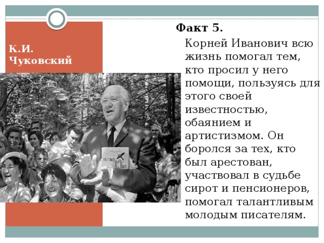 Факт 5.    Корней Иванович всю жизнь помогал тем, кто просил у него помощи, пользуясь для этого своей известностью, обаянием и артистизмом. Он боролся за тех, кто был арестован, участвовал в судьбе сирот и пенсионеров, помогал талантливым молодым писателям. К.И. Чуковский 