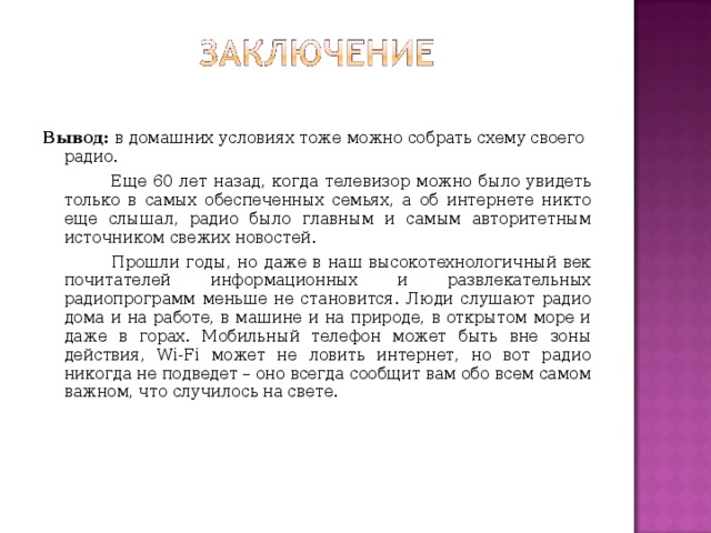 Вывод: в домашних условиях тоже можно собрать схему своего радио.  Еще 60 лет назад, когда телевизор можно было увидеть только в самых обеспеченных семьях, а об интернете никто еще слышал, радио было главным и самым авторитетным источником свежих новостей.  Прошли годы, но даже в наш высокотехнологичный век почитателей информационных и развлекательных радиопрограмм меньше не становится. Люди слушают радио дома и на работе, в машине и на природе, в открытом море и даже в горах. Мобильный телефон может быть вне зоны действия, Wi-Fi может не ловить интернет, но вот радио никогда не подведет – оно всегда сообщит вам обо всем самом важном, что случилось на свете. 