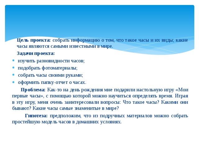 Цель проекта: собрать информацию о том, что такое часы и их виды; какие часы являются самыми известными в мире. Задачи проекта: изучить разновидности часов; подобрать фотоматериалы; собрать часы своими руками; оформить папку-отчет о часах.  Проблема: Как-то на день рождения мне подарили настольную игру «Мои первые часы», с помощью которой можно научиться определять время. Играя в эту игру, меня очень заинтересовали вопросы: Что такое часы? Какими они бывают? Какие часы самые знаменитые в мире?  Гипотеза: предположим, что из подручных материалов можно собрать простейшую модель часов в домашних условиях.   