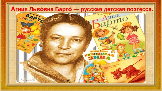 А́гния Льво́вна Барто́ — русская детская поэтесса. То, что запомнилось и полюбилось в детстве, человек носит с собой всю жизнь. Дети, вырастая, сохраняют любовь к тем первым радостям поэтического слова, какие подарил им поэт. Агния Львовна Барто - совсем юной начала писать стихи. 
