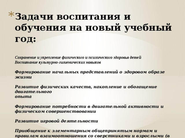 Задачи воспитания и обучения на новый учебный год:   Сохранение и укрепление физического и психического здоровья детей  Воспитание культурно-гигиенических навыков   Формирование начальных представлений о здоровом образе жизни   Развитие физических качеств, накопление и обогащение двигательного  опыта   Формирование потребности в двигательной активности и физическом совершенствовании   Развитие игровой деятельности   Приобщение к элементарным общепринятым нормам и правилам взаимоотношения со сверстниками и взрослыми (в том числе моральным)      