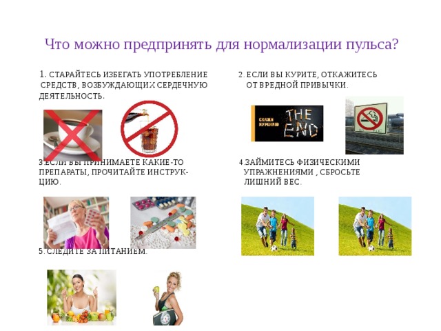 Что можно предпринять для нормализации пульса? 1. Старайтесь избегать употребление 2. Если вы курите, откажитесь  средств, возбуждающих сердечную от вредной привычки.  деятельность .       3.если вы принимаете какие-то 4.займитесь физическими  препараты, прочитайте инструк- упражнениями , сбросьте  цию. лишний вес.        5. Следите за питанием.