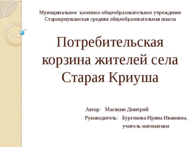 Муниципальное казенное общеобразовательное учреждение Старокриушанская средняя общеобразовательная школа  Автор: Масякин Дмитрий Руководитель: Бургонова Ирина Ивановна,  учитель математики Потребительская корзина жителей села Старая Криуша