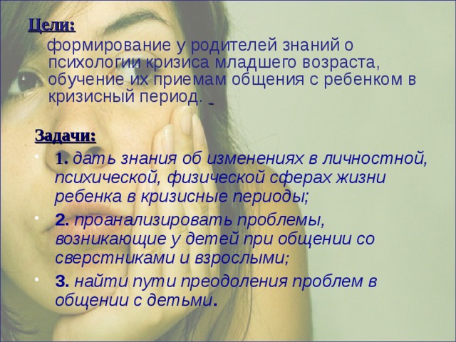 Цели:  формирование у родителей знаний о психологии кризиса младшего возраста, обучение их приемам общения с ребенком в кризисный период.     Задачи: 1. дать знания об изменениях в личностной, психической, физической сферах жизни ребенка в кризисные периоды; 2. проанализировать проблемы, возникающие у детей при общении со сверстниками и взрослыми ; 3. найти пути преодоления проблем в общении с детьми .   