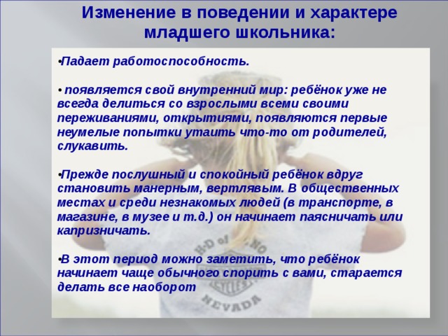 Изменение в поведении и характере младшего школьника:  Падает работоспособность.    появляется свой внутренний мир: ребёнок уже не всегда делиться со взрослыми всеми своими переживаниями, открытиями, появляются первые неумелые попытки утаить что-то от родителей, слукавить.  Прежде послушный и спокойный ребёнок вдруг становить манерным, вертлявым. В общественных местах и среди незнакомых людей (в транспорте, в магазине, в музее и т.д.) он начинает паясничать или капризничать.  В этот период можно заметить, что ребёнок начинает чаще обычного спорить с вами, старается делать все наоборот    