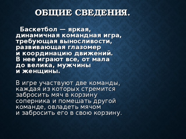 ОБЩИЕ СВЕДЕНИЯ.  Баскетбол — яркая, динамичная командная игра, требующая выносливости, развивающая глазомер и координацию движений. В нее играют все, от мала до велика, мужчины и женщины.   В игре участвуют две команды, каждая из которых стремится забросить мяч в корзину соперника и помешать другой команде, овладеть мячом и забросить его в свою корзину.    